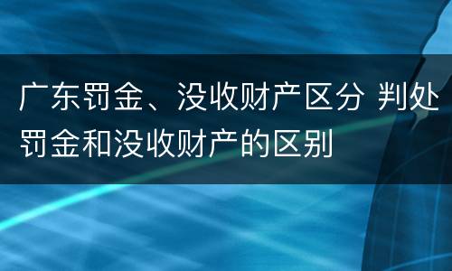 广东罚金、没收财产区分 判处罚金和没收财产的区别