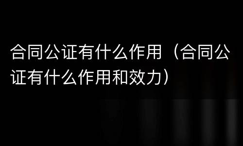 合同公证有什么作用（合同公证有什么作用和效力）