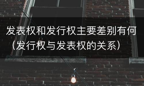 发表权和发行权主要差别有何（发行权与发表权的关系）