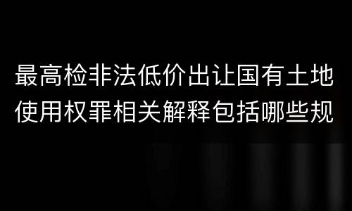 最高检非法低价出让国有土地使用权罪相关解释包括哪些规定