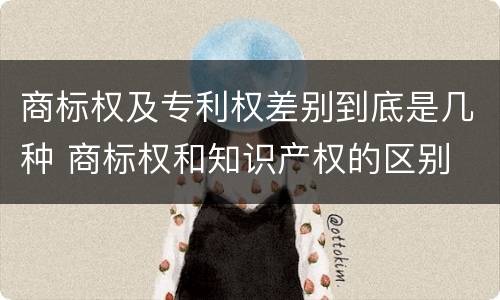商标权及专利权差别到底是几种 商标权和知识产权的区别