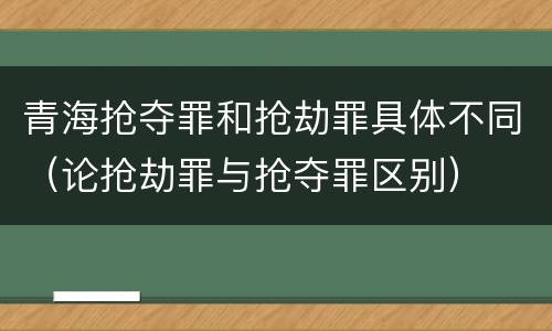 青海抢夺罪和抢劫罪具体不同（论抢劫罪与抢夺罪区别）