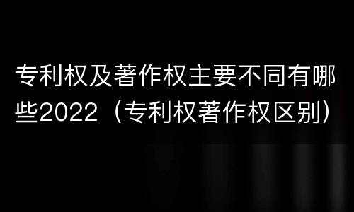 专利权及著作权主要不同有哪些2022（专利权著作权区别）