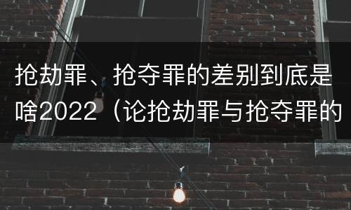 抢劫罪、抢夺罪的差别到底是啥2022（论抢劫罪与抢夺罪的界限）