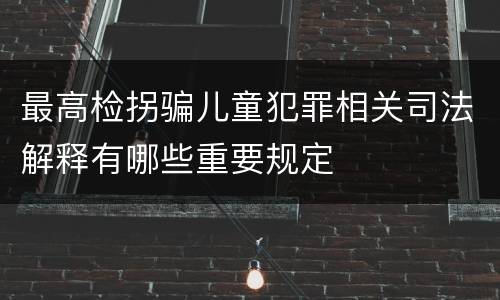 最高检拐骗儿童犯罪相关司法解释有哪些重要规定