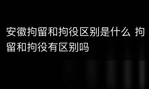 安徽拘留和拘役区别是什么 拘留和拘役有区别吗