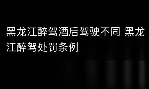 黑龙江醉驾酒后驾驶不同 黑龙江醉驾处罚条例