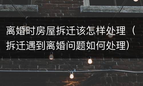 离婚时房屋拆迁该怎样处理（拆迁遇到离婚问题如何处理）