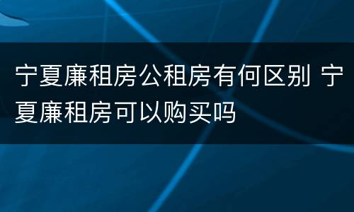 宁夏廉租房公租房有何区别 宁夏廉租房可以购买吗