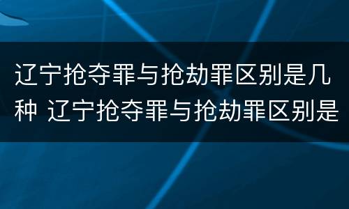 辽宁抢夺罪与抢劫罪区别是几种 辽宁抢夺罪与抢劫罪区别是几种形式