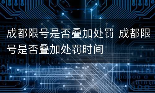 成都限号是否叠加处罚 成都限号是否叠加处罚时间