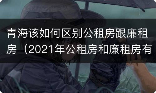 青海该如何区别公租房跟廉租房（2021年公租房和廉租房有什么区别）