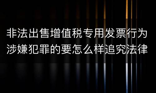 非法出售增值税专用发票行为涉嫌犯罪的要怎么样追究法律责任
