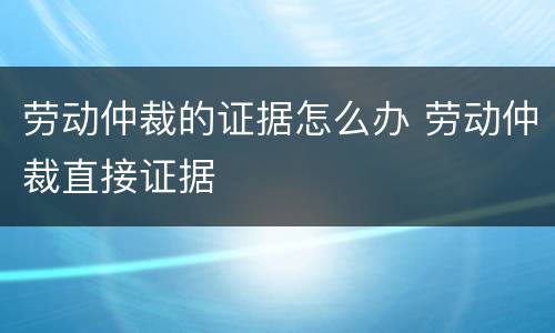 劳动仲裁的证据怎么办 劳动仲裁直接证据