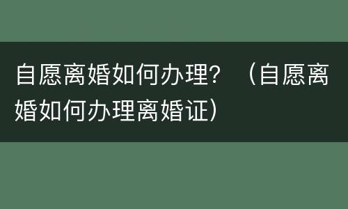 自愿离婚如何办理？（自愿离婚如何办理离婚证）