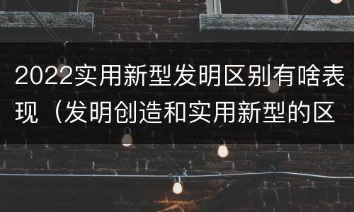 2022实用新型发明区别有啥表现（发明创造和实用新型的区别）