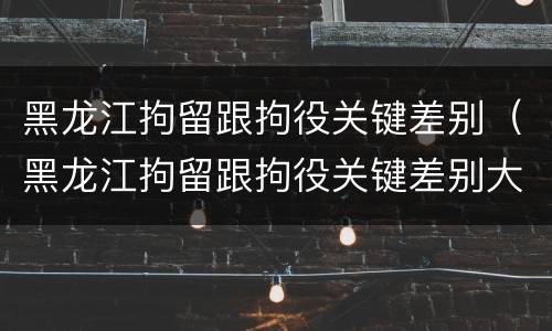 黑龙江拘留跟拘役关键差别（黑龙江拘留跟拘役关键差别大吗）