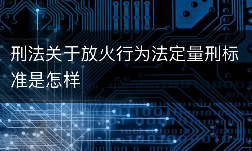 刑法关于放火行为法定量刑标准是怎样