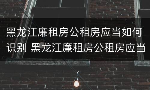 黑龙江廉租房公租房应当如何识别 黑龙江廉租房公租房应当如何识别房产证
