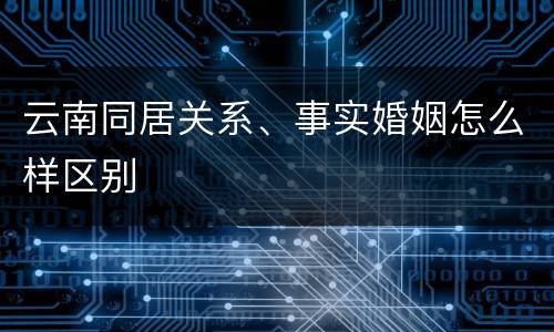 云南同居关系、事实婚姻怎么样区别