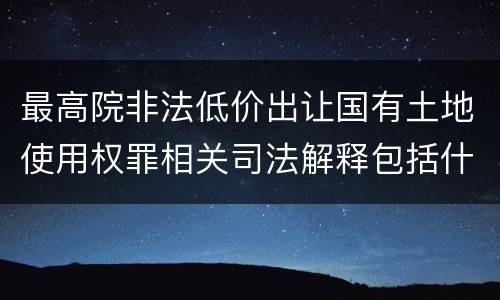 最高院非法低价出让国有土地使用权罪相关司法解释包括什么重要规定