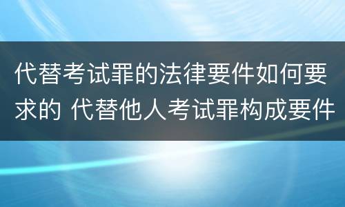 代替考试罪的法律要件如何要求的 代替他人考试罪构成要件