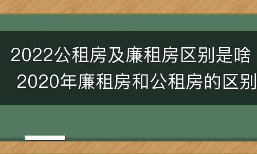 2022公租房及廉租房区别是啥 2020年廉租房和公租房的区别