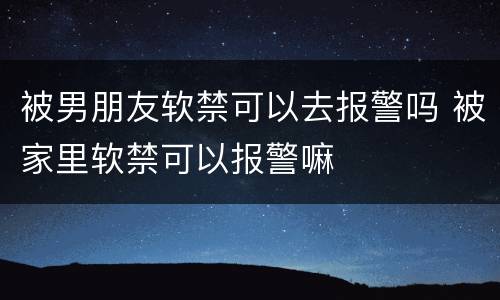 被男朋友软禁可以去报警吗 被家里软禁可以报警嘛