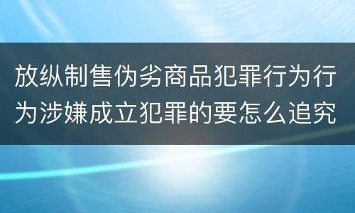 放纵制售伪劣商品犯罪行为行为涉嫌成立犯罪的要怎么追究责任