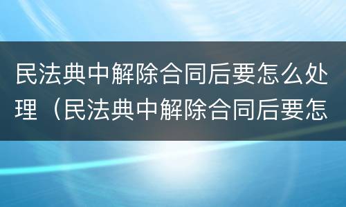 民法典中解除合同后要怎么处理（民法典中解除合同后要怎么处理呢）