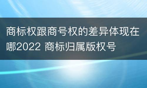 商标权跟商号权的差异体现在哪2022 商标归属版权号