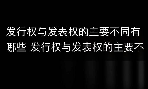 发行权与发表权的主要不同有哪些 发行权与发表权的主要不同有哪些特点