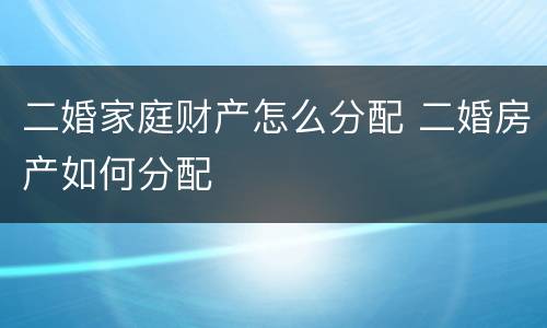 二婚家庭财产怎么分配 二婚房产如何分配
