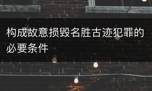 构成故意损毁名胜古迹犯罪的必要条件