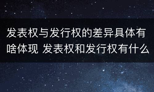 发表权与发行权的差异具体有啥体现 发表权和发行权有什么区别