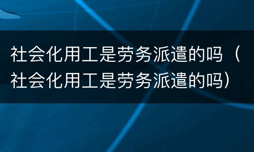 社会化用工是劳务派遣的吗（社会化用工是劳务派遣的吗）
