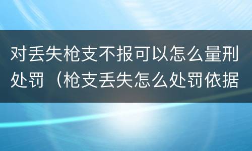 对丢失枪支不报可以怎么量刑处罚（枪支丢失怎么处罚依据）