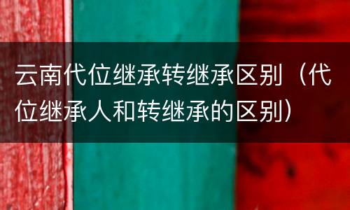 云南代位继承转继承区别（代位继承人和转继承的区别）