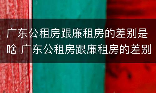 广东公租房跟廉租房的差别是啥 广东公租房跟廉租房的差别是啥啊