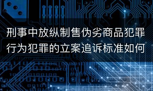 刑事中放纵制售伪劣商品犯罪行为犯罪的立案追诉标准如何认定