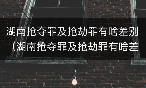 湖南抢夺罪及抢劫罪有啥差别（湖南抢夺罪及抢劫罪有啥差别呢）