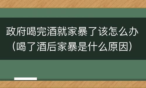 政府喝完酒就家暴了该怎么办（喝了酒后家暴是什么原因）