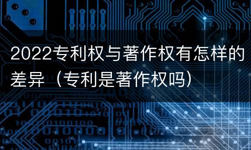 2022专利权与著作权有怎样的差异（专利是著作权吗）