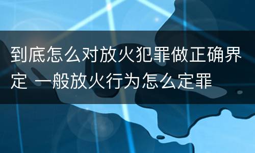 到底怎么对放火犯罪做正确界定 一般放火行为怎么定罪