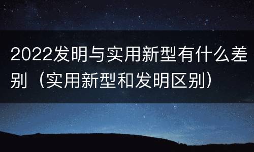 2022发明与实用新型有什么差别（实用新型和发明区别）