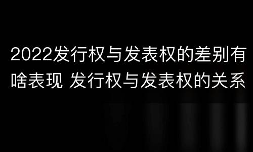 2022发行权与发表权的差别有啥表现 发行权与发表权的关系