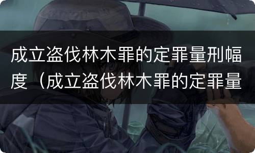 成立盗伐林木罪的定罪量刑幅度（成立盗伐林木罪的定罪量刑幅度是多少）