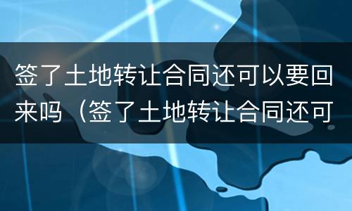 签了土地转让合同还可以要回来吗（签了土地转让合同还可以要回来吗怎么办）