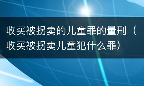 收买被拐卖的儿童罪的量刑（收买被拐卖儿童犯什么罪）
