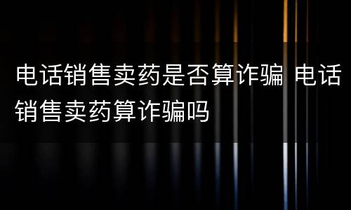 电话销售卖药是否算诈骗 电话销售卖药算诈骗吗